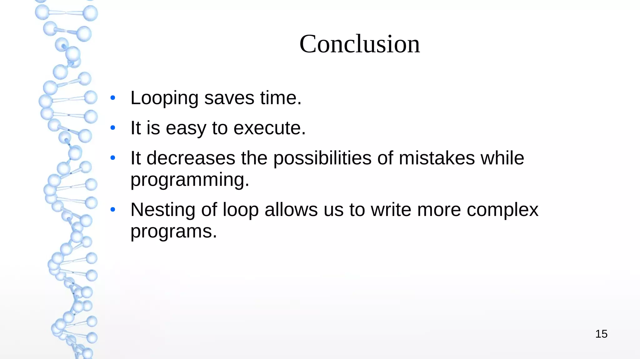 15
Conclusion
●
Looping saves time.
●
It is easy to execute.
●
It decreases the possibilities of mistakes while
programming.
●
Nesting of loop allows us to write more complex
programs.
 