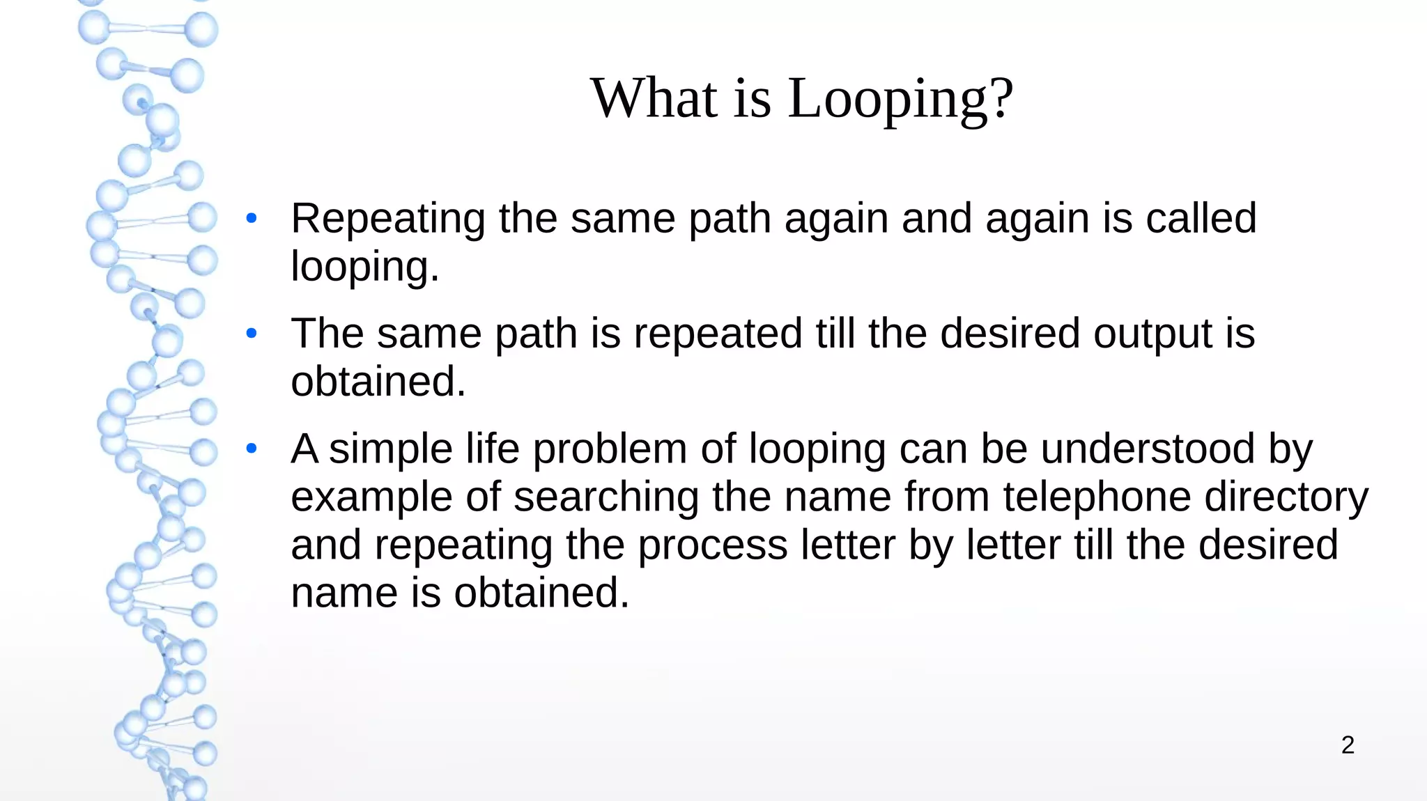 2
What is Looping?
●
Repeating the same path again and again is called
looping.
●
The same path is repeated till the desired output is
obtained.
●
A simple life problem of looping can be understood by
example of searching the name from telephone directory
and repeating the process letter by letter till the desired
name is obtained.
 