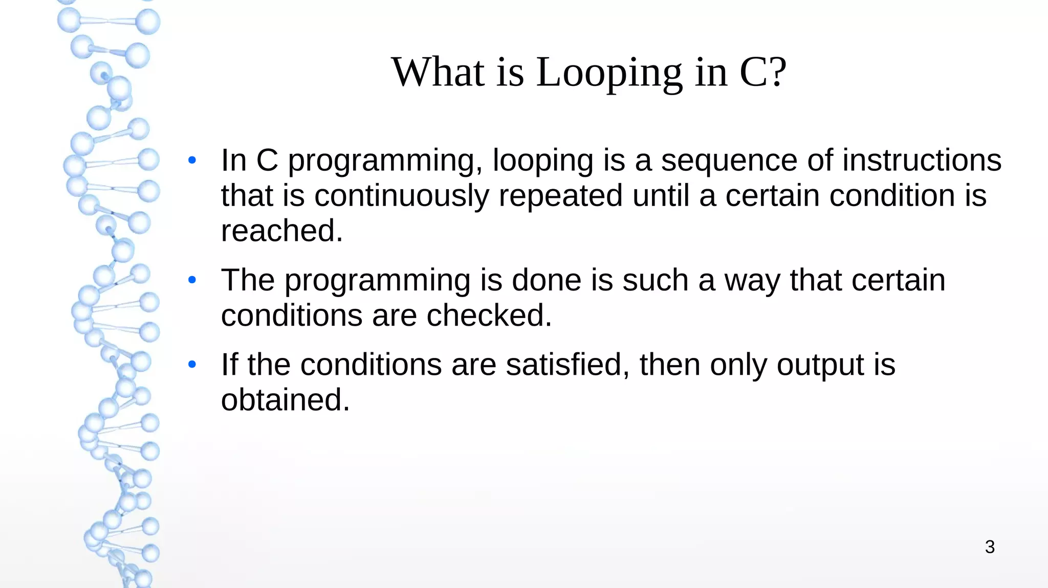 3
What is Looping in C?
●
In C programming, looping is a sequence of instructions
that is continuously repeated until a certain condition is
reached.
●
The programming is done is such a way that certain
conditions are checked.
●
If the conditions are satisfied, then only output is
obtained.
 