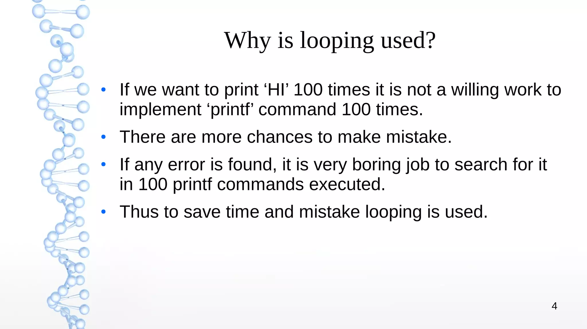 4
Why is looping used?
●
If we want to print ‘HI’ 100 times it is not a willing work to
implement ‘printf’ command 100 times.
●
There are more chances to make mistake.
●
If any error is found, it is very boring job to search for it
in 100 printf commands executed.
●
Thus to save time and mistake looping is used.
 