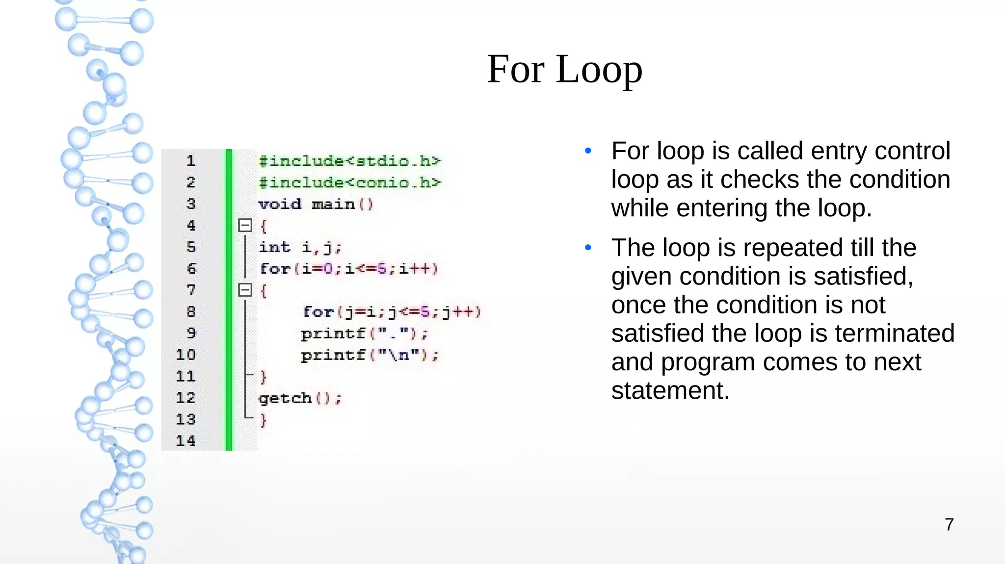 7
For Loop
●
For loop is called entry control
loop as it checks the condition
while entering the loop.
●
The loop is repeated till the
given condition is satisfied,
once the condition is not
satisfied the loop is terminated
and program comes to next
statement.
 