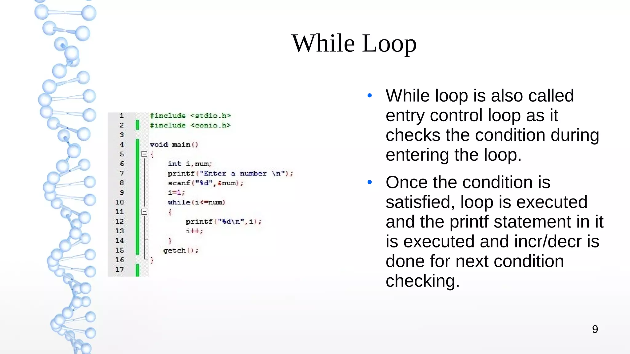 9
While Loop
●
While loop is also called
entry control loop as it
checks the condition during
entering the loop.
●
Once the condition is
satisfied, loop is executed
and the printf statement in it
is executed and incr/decr is
done for next condition
checking.
 