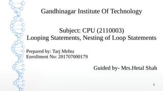1
Gandhinagar Institute Of Technology
Subject: CPU (2110003)
Looping Statements, Nesting of Loop Statements
Prepared by: Tarj Mehta
Enrollment No: 201707000179
Guided by- Mrs.Hetal Shah
 