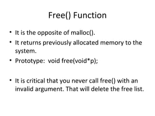 Free() Function
• It is the opposite of malloc().
• It returns previously allocated memory to the
system.
• Prototype: void free(void*p);
• It is critical that you never call free() with an
invalid argument. That will delete the free list.
 