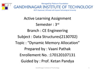 Active Learning Assignment
Semester : 3rd
Branch : CE Engineering
Subject : Data Structures(2130702)
Topic : “Dynamic Memory Allocation”
Prepared by : Vaani Pathak
Enrollement No. :170120107131
Guided by : Prof. Ketan Pandya
1Gandhinagar Institute of Technology
 