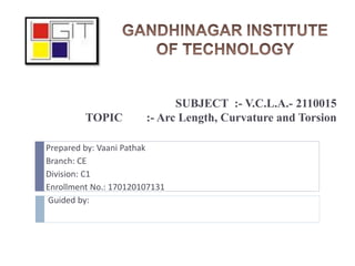 SUBJECT :- V.C.L.A.- 2110015
TOPIC :- Arc Length, Curvature and Torsion
Prepared by: Vaani Pathak
Branch: CE
Division: C1
Enrollment No.: 170120107131
Guided by:
 