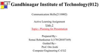 Gandhinagar Institute of Technology(012)
Communication Skills(2110002)
Active Learning Assignment
Unit- 2
Topic:- Planning for Presentation
Prepared By:-
Somai Rohankumar J.(170120107169)
Guided By:-
Prof. Om Joshi
Computer Engineering C-CG2
 