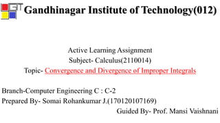 Gandhinagar Institute of Technology(012)
Active Learning Assignment
Subject- Calculus(2110014)
Topic- Convergence and Divergence of Improper Integrals
Branch-Computer Engineering C : C-2
Prepared By- Somai Rohankumar J.(170120107169)
Guided By- Prof. Mansi Vaishnani
 