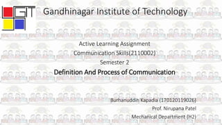 Gandhinagar Institute of Technology
Active Learning Assignment
Communication Skills(2110002)
Semester 2
Definition And Process of Communication
Burhanuddin Kapadia (170120119026)
Prof. Nirupana Patel
Mechanical Department (H2)
 
