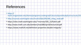 References
• https://
math.oregonstate.edu/home/programs/undergrad/CalculusQuestStudyGuid es/vcalc/255
• http://courses.washington.edu/trcalcii/QSci292/dbl_integ_read.pdf
• https://sites.math.washington.edu/~morrow/335_12/fubini.pdf
• http://www.math.usm.edu/lambers/mat280/spr10/lecture10.pdf
• https://www.math24.net/definition-properties-double-integrals/
 