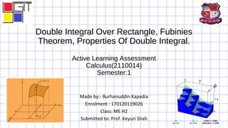 Double Integral Over Rectangle, Fubinies
Theorem, Properties Of Double Integral.
Active Learning Assessment
Calculus(2110014)
Semester:1
Made by:- Burhanuddin Kapadia
Enrolment : 170120119026
Class: ME H2
Submitted to: Prof. Keyuri Shah
 