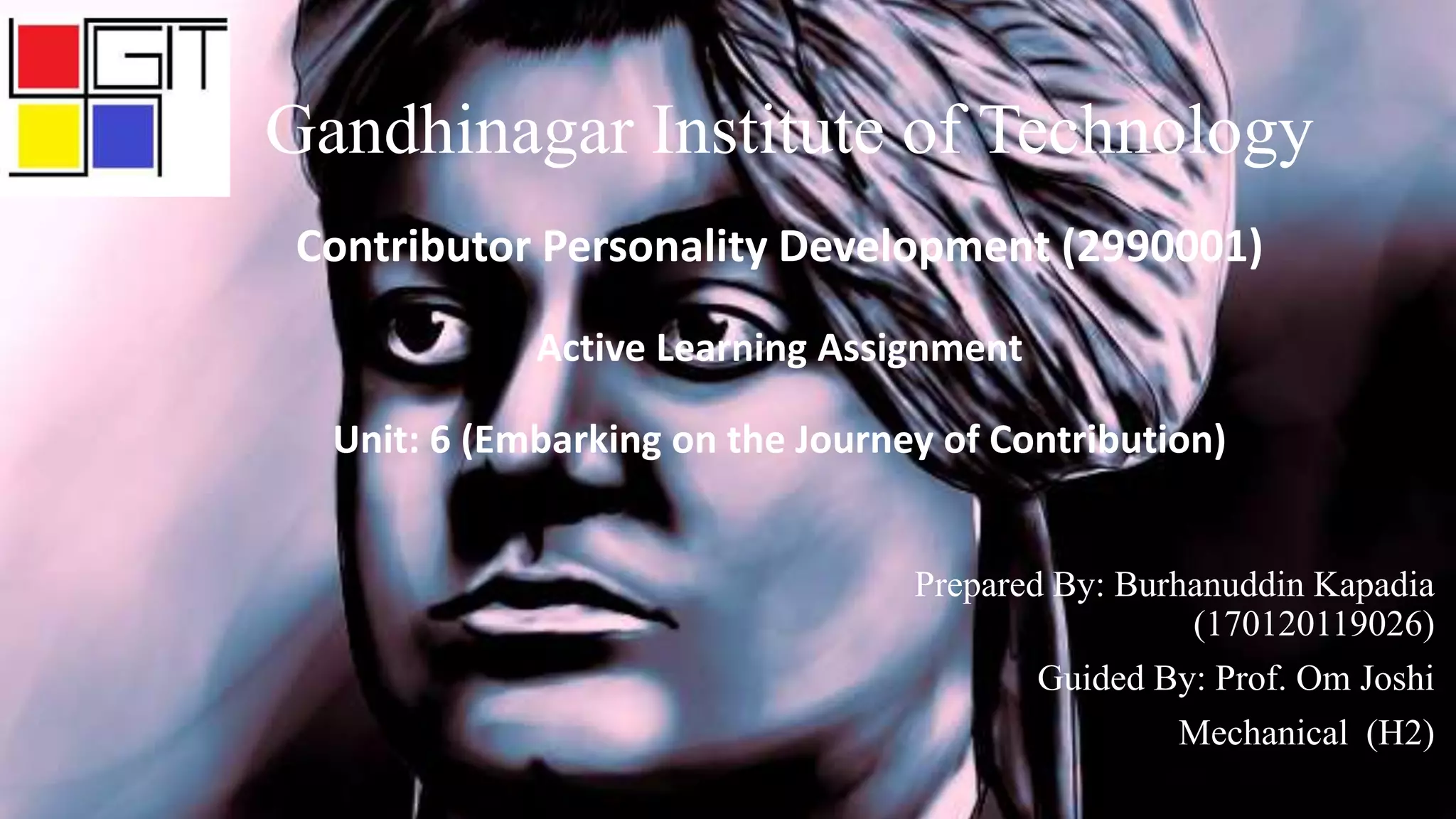 Contributor Personality Development (2990001)
Active Learning Assignment
Unit: 6 (Embarking on the Journey of Contribution)
Prepared By: Burhanuddin Kapadia
(170120119026)
Guided By: Prof. Om Joshi
Mechanical (H2)
Gandhinagar Institute of Technology
 