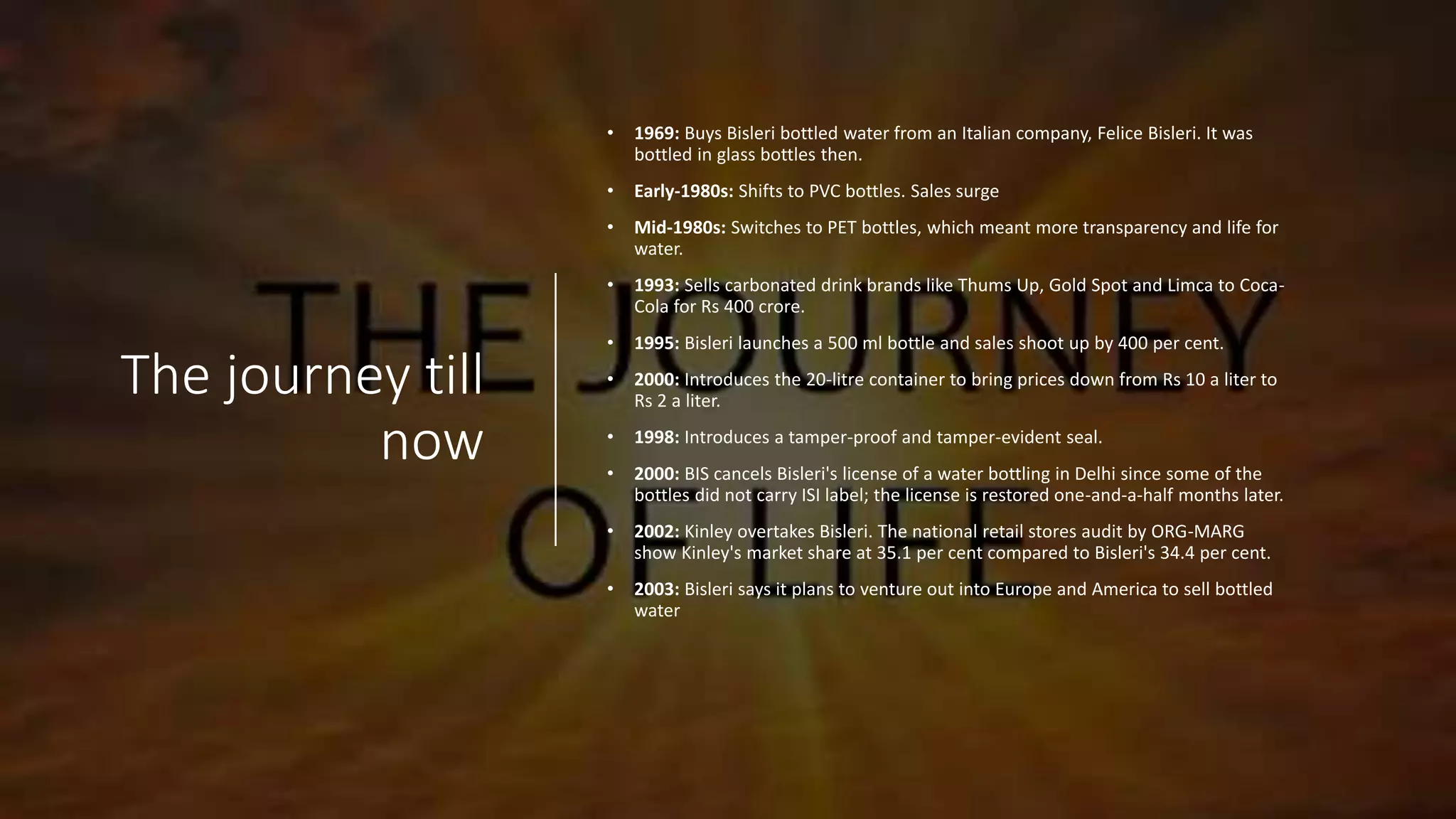 The journey till
now
• 1969: Buys Bisleri bottled water from an Italian company, Felice Bisleri. It was
bottled in glass bottles then.
• Early-1980s: Shifts to PVC bottles. Sales surge
• Mid-1980s: Switches to PET bottles, which meant more transparency and life for
water.
• 1993: Sells carbonated drink brands like Thums Up, Gold Spot and Limca to Coca-
Cola for Rs 400 crore.
• 1995: Bisleri launches a 500 ml bottle and sales shoot up by 400 per cent.
• 2000: Introduces the 20-litre container to bring prices down from Rs 10 a liter to
Rs 2 a liter.
• 1998: Introduces a tamper-proof and tamper-evident seal.
• 2000: BIS cancels Bisleri's license of a water bottling in Delhi since some of the
bottles did not carry ISI label; the license is restored one-and-a-half months later.
• 2002: Kinley overtakes Bisleri. The national retail stores audit by ORG-MARG
show Kinley's market share at 35.1 per cent compared to Bisleri's 34.4 per cent.
• 2003: Bisleri says it plans to venture out into Europe and America to sell bottled
water
 
