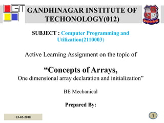 GANDHINAGAR INSTITUTE OF
TECHONOLOGY(012)
SUBJECT : Computer Programming and
Utilization(2110003)
Active Learning Assignment on the topic of
“Concepts of Arrays,
One dimensional array declaration and initialization”
BE Mechanical
Prepared By:
03-02-2018 1
 
