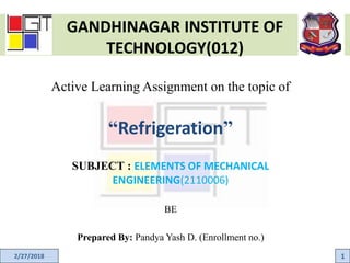 GANDHINAGAR INSTITUTE OF
TECHNOLOGY(012)
Active Learning Assignment on the topic of
“Refrigeration”
SUBJECT : ELEMENTS OF MECHANICAL
ENGINEERING(2110006)
BE
Prepared By: Pandya Yash D. (Enrollment no.)
2/27/2018 1
 