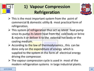 1) Vapour Compression
Refrigeration
2/27/2018 10
 This is the most important system from the point of
commercial & domestic utility & most practical form of
refrigeration.
 This system of refrigeration thus act as latent heat pump
since its pump its latent heat from the cold body or brine
& rejects it or deliver it to the external hot body or the
cooling medium.
 According to the law of thermodynamics , this can be
done only on the expenditure of energy which is
supplied to the system in the form of electrical energy
driving the compressor.
 The vapour compression cycle is used in most of the
modern refrigeration systems in large industrial plants.
 