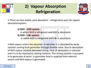 2) Vapour Absorption
Refrigeration
2/27/2018 13
There are two widely used absorbent – refrigeration pairs for vapour
absorptionsystem:
1) NH3 – H2O system :
in which NH3 is refrigerant and H2O is absorbent.
2) H2O – LiBr system :
in which H2O is refrigerant and LiBr is absorbent.
NH3 vapour enters the absorber. In absorber it is absorbed by weak
solution coming from generator through throttle valve. Due to absorption
of NH3 vapour solution becomes strong. Heat of absorption is released
and it is to be rejected to cooling medium. This strong solution is pumped
in to generator at point. In generator heat is supplied from external
source and NH3 vapour is generated.
 