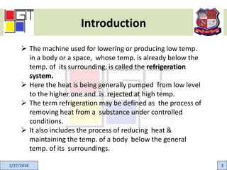 Introduction
2/27/2018 3
 The machine used for lowering or producing low temp.
in a body or a space, whose temp. is already below the
temp. of its surrounding, is called the refrigeration
system.
 Here the heat is being generally pumped from low level
to the higher one and is rejected at high temp.
 The term refrigeration may be defined as the process of
removing heat from a substance under controlled
conditions.
 It also includes the process of reducing heat &
maintaining the temp. of a body below the general
temp. of its surroundings.
 