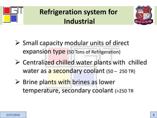 Refrigeration system for
Industrial
2/27/2018 8
 Small capacity modular units of direct
expansion type (50 Tons of Refrigeration)
 Centralized chilled water plants with chilled
water as a secondary coolant (50 – 250 TR)
 Brine plants with brines as lower
temperature, secondary coolant (>250 TR
 
