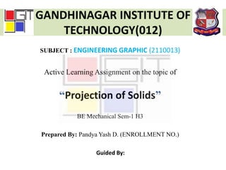 GANDHINAGAR INSTITUTE OF
TECHNOLOGY(012)
SUBJECT : ENGINEERING GRAPHIC (2110013)
Active Learning Assignment on the topic of
“Projection of Solids”
BE Mechanical Sem-1 H3
Prepared By: Pandya Yash D. (ENROLLMENT NO.)
Guided By:
 