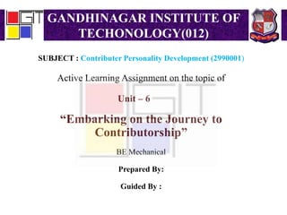 GANDHINAGAR INSTITUTE OF
TECHONOLOGY(012)
SUBJECT : Contributer Personality Development (2990001)
Active Learning Assignment on the topic of
Unit – 6
“Embarking on the Journey to
Contributorship”
BE Mechanical
Prepared By:
Guided By :
 