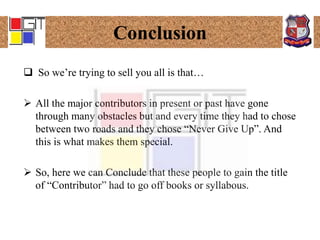 Conclusion
 So we’re trying to sell you all is that…
 All the major contributors in present or past have gone
through many obstacles but and every time they had to chose
between two roads and they chose “Never Give Up”. And
this is what makes them special.
 So, here we can Conclude that these people to gain the title
of “Contributor” had to go off books or syllabous.
 
