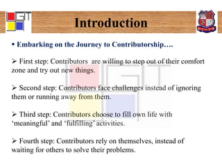 Introduction
 Embarking on the Journey to Contributorship….
 First step: Contributors are willing to step out of their comfort
zone and try out new things.
 Second step: Contributors face challenges instead of ignoring
them or running away from them.
 Third step: Contributors choose to fill own life with
‘meaningful’ and ‘fulfilling’ activities.
 Fourth step: Contributors rely on themselves, instead of
waiting for others to solve their problems.
 