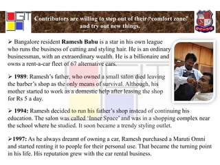 Contributors are willing to step out of their “comfort zone”
and try out new things.
 Bangalore resident Ramesh Babu is a star in his own league
who runs the business of cutting and styling hair. He is an ordinary
businessman, with an extraordinary wealth. He is a billionaire and
owns a rent-a-car fleet of 67 alternative cars.
 1989: Ramesh’s father, who owned a small salon died leaving
the barber’s shop as the only means of survival. Although, his
mother started to work as a domestic help after leasing the shop
for Rs 5 a day.
 1994: Ramesh decided to run his father’s shop instead of continuing his
education. The salon was called ‘Inner Space’ and was in a shopping complex near
the school where he studied. It soon became a trendy styling outlet.
1997: As he always dreamt of owning a car, Ramesh purchased a Maruti Omni
and started renting it to people for their personal use. That became the turning point
in his life. His reputation grew with the car rental business.
 