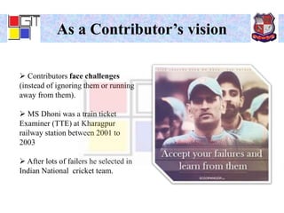 As a Contributor’s vision
 Contributors face challenges
(instead of ignoring them or running
away from them).
 MS Dhoni was a train ticket
Examiner (TTE) at Kharagpur
railway station between 2001 to
2003
 After lots of failers he selected in
Indian National cricket team.
 