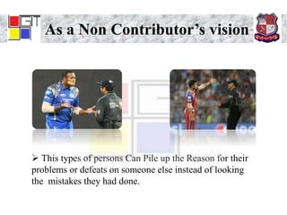 As a Non Contributor’s vision
 This types of persons Can Pile up the Reason for their
problems or defeats on someone else instead of looking
the mistakes they had done.
 