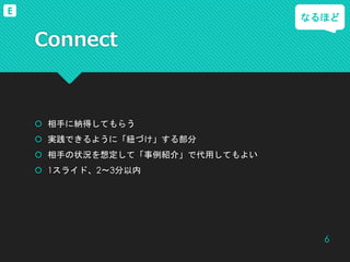 Connect
 相手に納得してもらう
 実践できるように「紐づけ」する部分
 相手の状況を想定して「事例紹介」で代用してもよい
 1スライド、2～3分以内
なるほど
6
E
 