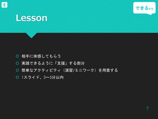 Lesson
 相手に体感してもらう
 実践できるように「支援」する部分
 簡単なアクティビティ（演習/ミニワーク）を用意する
 1スライド、3～5分以内
できるかも
7
E
 
