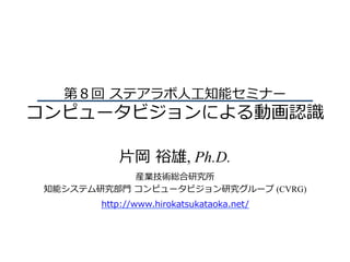第８回 ステアラボ⼈⼯知能セミナー
コンピュータビジョンによる動画認識
⽚岡 裕雄, Ph.D.
産業技術総合研究所
知能システム研究部⾨ コンピュータビジョン研究グループ (CVRG)
http://www.hirokatsukataoka.net/
 