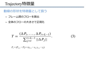 Trajectory特徴量
•  動線の形状を特徴量として扱う
–  フレーム間のフローを算出
–  全体のフローの⼤きさで正規化
Pt = (Pt+1 − Pt) = (xt+1 − xt, yt+1 − yt)	
 