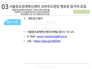 10
533 캠퍼스
#533 비즈니스 모델
#533 사업계획서
#533 창업론
533 캠퍼스 이승원
첨부 서류
1. 멘토링 신청서
• 서울창조경제혁신센터(이메일 접수)/~01.24
• E-Mail : seoul-mentoring@ccei.kr
• URL : https://goo.gl/JdG0Qk
첨부 서류
서울창조경제혁신센터 크라우드펀딩 멘토링 참가자 모집
서울창조경제혁신센터에서는 크라우드펀딩 전문가를
초빙하여 스타트업을 대상으로 크라우드펀딩에 대
해 상담해드리는 프로그램에 참가자 모집
멘토링·컨설팅
03
 