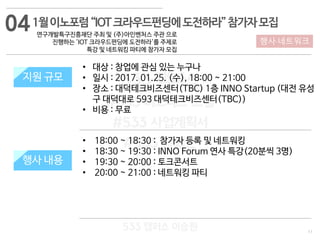 11
행사·네트워크
533 캠퍼스
#533 비즈니스 모델
#533 사업계획서
#533 창업론
533 캠퍼스 이승원
1월이노포럼“IOT크라우드펀딩에도전하라”참가자모집
연구개발특구진흥재단 주최 및 (주)아인벤처스 주관 으로
진행하는 'IOT 크라우드펀딩에 도전하라'를 주제로
특강 및 네트워킹 파티에 참가자 모집
지원 규모
지원 내용
• 18:00 ~ 18:30 : 참가자 등록 및 네트워킹
• 18:30 ~ 19:30 : INNO Forum 연사 특강(20분씩 3명)
• 19:30 ~ 20:00 : 토크콘서트
• 20:00 ~ 21:00 : 네트워킹 파티
지원 규모
행사 내용
• 대상 : 창업에 관심 있는 누구나
• 일시 : 2017. 01.25. (수), 18:00 ~ 21:00
• 장소 : 대덕테크비즈센터(TBC) 1층 INNO Startup (대전 유성
구 대덕대로 593 대덕테크비즈센터(TBC))
• 비용 : 무료
04
 