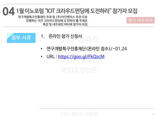 12
533 캠퍼스
#533 비즈니스 모델
#533 사업계획서
#533 창업론
533 캠퍼스 이승원
첨부 서류 1. 온라인 참가 신청서
• 연구개발특구진흥재단(온라인 접수)/~01.24
• URL : https://goo.gl/FkQzcM
첨부 서류
행사·네트워크
1월이노포럼“IOT크라우드펀딩에도전하라”참가자모집
연구개발특구진흥재단 주최 및 (주)아인벤처스 주관 으로
진행하는 'IOT 크라우드펀딩에 도전하라'를 주제로
특강 및 네트워킹 파티에 참가자 모집
04
 