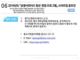 16
533 캠퍼스
#533 비즈니스 모델
#533 사업계획서
#533 창업론
533 캠퍼스 이승원
첨부 서류 1. 참가신청양식(양식1,2,3)
2. 최근년도 결산 재무상태표(대차대조표, 손익계산서)
※ 서류를 하나의 파일로 합쳐서 업로드(필요시 별도의 사업
계획서도 합쳐서 업로드)
• 중소기업청(이메일 접수)/~01.31
• E-Mail : startup2@win-win.or.kr
• URL : https://goo.gl/nRzEhz
첨부 서류
2016년도『상생서포터즈청년·창업프로그램』스타트업공모전
민간과 정부의 자원과 역량을 결집하여, 대기업과 창업기
업이 동반성장하는 상생서포터즈 청년·창업 프로그
램인『상생서포터즈 스타트업 공모전』 참가자 모집
사업화
06
 