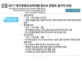 21
533 캠퍼스
#533 비즈니스 모델
#533 사업계획서
#533 창업론
533 캠퍼스 이승원
2017 대구콘텐츠코리아랩 킹오브 콘텐츠 참가자 모집
대구콘텐츠코리아랩에서는 해외 시장 판로 개척을 위해 세
계 최대 규모의 전시회 (2017 SXSW)를 참가 할 국
내 우수 콘텐츠를 가진 팀을 모집
지원 규모지원 내용
판로·해외진출
• 집중 멘토링
- 기간 : 17년 2월 (10시간)
- 최종 선발팀(3팀) 대상 투자 유치 전략 및 영어 피칭 전략 집중 멘토링
운영
• 홍보물 제작
- 기간 : 17년 2월 ~ 3월
- 참가업체 및 콘텐츠 소개, 홍보 브로슈어 번역 및 제작 지원
- 부스 운영에 필요한 현수막 등 제작·설치 비용 지원
• 전시회 참가
- 기간 : 17년 2월 ~ 3월
- 전시회 입장료, 부스(Trade Show) 설치, 철거 등 제반 비용 및 운영
일체 지원
- 부스 운영 시 통역 및 현지 코디네이터 지원
- 체재비 및 항공료 전체 지원 (팀당 2인에 한해 지원)
- 전시회 기록 영상물 및 사진 촬영 지원
※ 체재비 중 식비는 참여 팀 자체 부담
08
 