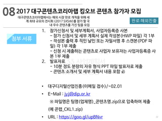 22
533 캠퍼스
#533 비즈니스 모델
#533 사업계획서
#533 창업론
533 캠퍼스 이승원
첨부 서류첨부 서류
1. 참가신청서 및 세부계획서, 사업자등록증 사본
- 참가 신청서 및 세부 계획서 실제 작성본(HWP 파일) 각 1부
- 작성본 출력 후 직인 날인 또는 자필서명 후 스캔본(PDF 파
일) 각 1부 제출
- 신청 시 제출하는 콘텐츠로 사업자 보유자는 사업자등록증 사
본 1부 제출
2. 발표자료
- 10분 정도 분량의 자유 형식 PPT 파일 발표자료 제출
- 콘텐츠 소개서 및 세부 계획서 내용 포함 必
• 대구디지털산업진흥(이메일 접수)/~02.01
• E-Mail : jyj@dip.or.kr
※ 파일명은 팀명(업체명)_콘텐츠명.zip으로 압축하여 제출
(예 콘랩_CKL1.zip)
• URL : https://goo.gl/upBNvr
2017 대구콘텐츠코리아랩 킹오브 콘텐츠 참가자 모집
대구콘텐츠코리아랩에서는 해외 시장 판로 개척을 위해 세
계 최대 규모의 전시회 (2017 SXSW)를 참가 할 국
내 우수 콘텐츠를 가진 팀을 모집
판로·해외진출
08
 