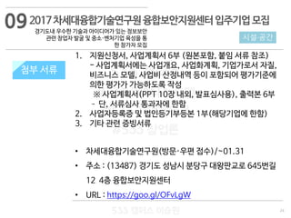24
533 캠퍼스
#533 비즈니스 모델
#533 사업계획서
#533 창업론
533 캠퍼스 이승원
첨부 서류
1. 지원신청서, 사업계획서 6부 (원본포함, 붙임 서류 참조)
- 사업계획서에는 사업개요, 사업화계획, 기업가로서 자질,
비즈니스 모델, 사업비 산정내역 등이 포함되어 평가기준에
의한 평가가 가능하도록 작성
※ 사업계획서(PPT 10장 내외, 발표심사용), 출력본 6부
– 단, 서류심사 통과자에 한함
2. 사업자등록증 및 법인등기부등본 1부(해당기업에 한함)
3. 기타 관련 증빙서류
• 차세대융합기술연구원(방문·우편 접수)/~01.31
• 주소 : (13487) 경기도 성남시 분당구 대왕판교로 645번길
12 4층 융합보안지원센터
• URL : https://goo.gl/OFvLgW
첨부 서류
2017차세대융합기술연구원융합보안지원센터입주기업모집
경기도내 우수한 기술과 아이디어가 있는 정보보안
관련 창업자 발굴 및 중소·벤처기업 육성을 통
한 참가자 모집
시설·공간
09
 