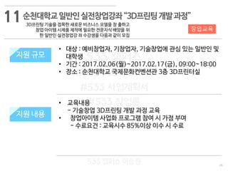26
창업교육
533 캠퍼스
#533 비즈니스 모델
#533 사업계획서
#533 창업론
533 캠퍼스 이승원
순천대학교일반인실전창업강좌“3D프린팅개발과정”
3D프린팅 기술을 접목한 새로운 비즈니스 모델을 창 출하고
창업 아이템 시제품 제작에 필요한 전문지식 배양을 위
한 일반인 실전창업강 좌 수강생을 다음과 같이 모집
지원 규모
지원 내용
• 교육내용
- 기술창업 3D프린팅 개발 과정 교육
• 창업아이템 사업화 프로그램 참여 시 가점 부여
- 수료요건 : 교육시수 85%이상 이수 시 수료
지원 규모
지원 내용
• 대상 : 예비창업자, 기창업자, 기술창업에 관심 있는 일반인 및
대학생
• 기간 : 2017.02.06(월)~2017.02.17(금), 09:00~18:00
• 장소 : 순천대학교 국제문화컨벤션관 3층 3D프린터실
11
 