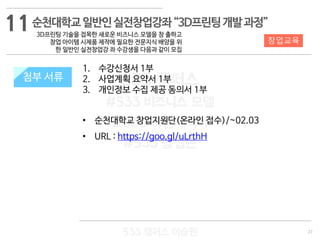 27
533 캠퍼스
#533 비즈니스 모델
#533 사업계획서
#533 창업론
533 캠퍼스 이승원
첨부 서류
1. 수강신청서 1부
2. 사업계획 요약서 1부
3. 개인정보 수집 제공 동의서 1부
• 순천대학교 창업지원단(온라인 접수)/~02.03
• URL : https://goo.gl/uLrthH
첨부 서류
11
창업교육
순천대학교일반인실전창업강좌“3D프린팅개발과정”
3D프린팅 기술을 접목한 새로운 비즈니스 모델을 창 출하고
창업 아이템 시제품 제작에 필요한 전문지식 배양을 위
한 일반인 실전창업강 좌 수강생을 다음과 같이 모집
 