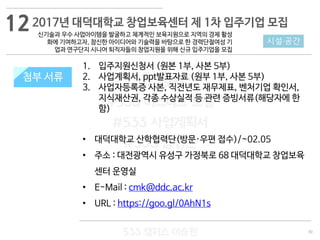 30
533 캠퍼스
#533 비즈니스 모델
#533 사업계획서
#533 창업론
533 캠퍼스 이승원
첨부 서류
1. 입주지원신청서 (원본 1부, 사본 5부)
2. 사업계획서, ppt발표자료 (원부 1부, 사본 5부)
3. 사업자등록증 사본, 직전년도 재무제표, 벤처기업 확인서,
지식재산권, 각종 수상실적 등 관련 증빙서류(해당자에 한
함)
• 대덕대학교 산학협력단(방문·우편 접수)/~02.05
• 주소 : 대전광역시 유성구 가정북로 68 대덕대학교 창업보육
센터 운영실
• E-Mail : cmk@ddc.ac.kr
• URL : https://goo.gl/0AhN1s
첨부 서류
시설·공간
2017년 대덕대학교 창업보육센터 제 1차 입주기업 모집
신기술과 우수 사업아이템을 발굴하고 체계적인 보육지원으로 지역의 경제 활성
화에 기여하고자, 참신한 아이디어와 기술력을 바탕으로 한 경력단절여성 기
업과 연구단지 시니어 퇴직자들의 창업지원을 위해 신규 입주기업을 모집
12
 