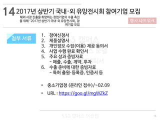 34
533 캠퍼스
#533 비즈니스 모델
#533 사업계획서
#533 창업론
533 캠퍼스 이승원
첨부 서류
1. 참여신청서
2. 제품설명서
3. 개인정보 수집(이용) 제공 동의서
4. 사업 수행 완료 확인서
5. 주요 성과 증빙자료
- 매출, 수출, 계약, 투자
6. 수출 준비에 대한 증빙자료
- 특허 출원·등록증, 인증서 등
• 중소기업청 (온라인 접수)/~02.09
• URL : https://goo.gl/mgWZkZ
첨부 서류
142017년 상반기 국내·외 유망전시회 참여기업 모집
해외 시장 진출을 희망하는 창업기업의 수출 촉진
을 위해 「2017년 상반기 국내·외 유망전시회」 참
여기업 모집
행사·네트워크
 