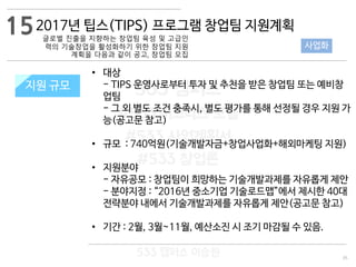 35
533 캠퍼스
#533 비즈니스 모델
#533 사업계획서
#533 창업론
533 캠퍼스 이승원
2017년 팁스(TIPS) 프로그램 창업팀 지원계획
글로벌 진출을 지향하는 창업팀 육성 및 고급인
력의 기술창업을 활성화하기 위한 창업팀 지원
계획을 다음과 같이 공고, 창업팀 모집
지원 규모지원 규모
• 대상
- TIPS 운영사로부터 투자 및 추천을 받은 창업팀 또는 예비창
업팀
- 그 외 별도 조건 충족시, 별도 평가를 통해 선정될 경우 지원 가
능(공고문 참고)
• 규모 : 740억원(기술개발자금+창업사업화+해외마케팅 지원)
• 지원분야
- 자유공모 : 창업팀이 희망하는 기술개발과제를 자유롭게 제안
- 분야지정 : “2016년 중소기업 기술로드맵”에서 제시한 40대
전략분야 내에서 기술개발과제를 자유롭게 제안(공고문 참고)
• 기간 : 2월, 3월~11월, 예산소진 시 조기 마감될 수 있음.
15
사업화
 