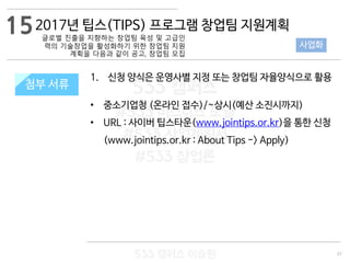 37
533 캠퍼스
#533 비즈니스 모델
#533 사업계획서
#533 창업론
533 캠퍼스 이승원
첨부 서류
1. 신청 양식은 운영사별 지정 또는 창업팀 자율양식으로 활용
• 중소기업청 (온라인 접수)/~상시(예산 소진시까지)
• URL : 사이버 팁스타운(www.jointips.or.kr)을 통한 신청
(www.jointips.or.kr : About Tips -> Apply)
첨부 서류
152017년 팁스(TIPS) 프로그램 창업팀 지원계획
글로벌 진출을 지향하는 창업팀 육성 및 고급인
력의 기술창업을 활성화하기 위한 창업팀 지원
계획을 다음과 같이 공고, 창업팀 모집
사업화
 