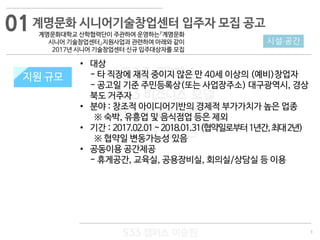 3
533 캠퍼스
#533 비즈니스 모델
#533 사업계획서
#533 창업론
533 캠퍼스 이승원
계명문화 시니어기술창업센터 입주자 모집 공고
계명문화대학교 산학협력단이 주관하여 운영하는『계명문화
시니어 기술창업센터』지원사업과 관련하여 아래와 같이
2017년 시니어 기술창업센터 신규 입주대상자를 모집
지원 규모
• 대상
- 타 직장에 재직 중이지 않은 만 40세 이상의 (예비)창업자
- 공고일 기준 주민등록상(또는 사업장주소) 대구광역시, 경상
북도 거주자
• 분야 : 창조적 아이디어기반의 경제적 부가가치가 높은 업종
※ 숙박, 유흥업 및 음식점업 등은 제외
• 기간 : 2017.02.01~2018.01.31(협약일로부터1년간,최대2년)
※ 협약일 변동가능성 있음
• 공동이용 공간제공
- 휴게공간, 교육실, 공용장비실, 회의실/상담실 등 이용
시설·공간
지원 규모
01
 