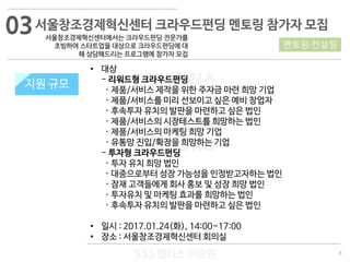 8
533 캠퍼스
#533 비즈니스 모델
#533 사업계획서
#533 창업론
533 캠퍼스 이승원
서울창조경제혁신센터 크라우드펀딩 멘토링 참가자 모집
서울창조경제혁신센터에서는 크라우드펀딩 전문가를
초빙하여 스타트업을 대상으로 크라우드펀딩에 대
해 상담해드리는 프로그램에 참가자 모집
지원 규모
• 대상
- 리워드형 크라우드펀딩
· 제품/서비스 제작을 위한 주자금 마련 희망 기업
· 제품/서비스를 미리 선보이고 싶은 예비 창업자
· 후속투자 유치의 발판을 마련하고 싶은 법인
· 제품/서비스의 시장테스트를 희망하는 법인
· 제품/서비스의 마케팅 희망 기업
· 유통망 진입/확장을 희망하는 기업
- 투자형 크라우드펀딩
· 투자 유치 희망 법인
· 대중으로부터 성장 가능성을 인정받고자하는 법인
· 잠재 고객들에게 회사 홍보 및 성장 희망 법인
· 투자유치 및 마케팅 효과를 희망하는 법인
· 후속투자 유치의 발판을 마련하고 싶은 법인
• 일시 : 2017.01.24(화), 14:00~17:00
• 장소 : 서울창조경제혁신센터 회의실
멘토링·컨설팅
지원 규모
03
 