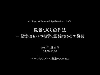 風景づくりの作法
ー 記憶（きおく）の継承と記録（きろく）の役割
2017年1月22日
14:00-16:30
アーツカウンシル東京ROOM302
Art Support Tohoku-Tokyo トークセッション
 